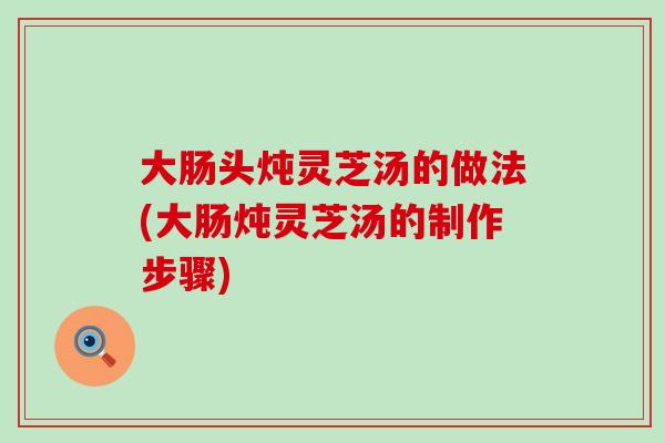 大肠头炖灵芝汤的做法(大肠炖灵芝汤的制作步骤)