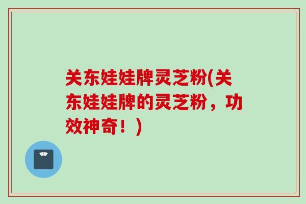 关东娃娃牌灵芝粉(关东娃娃牌的灵芝粉,功效神奇!) 关东娃娃牌灵芝粉(关东娃娃牌的灵芝粉,功效神奇!)