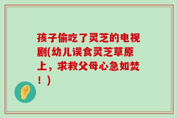 孩子偷吃了灵芝的电视剧(幼儿误食灵芝草原上，求救父母心急如焚！)