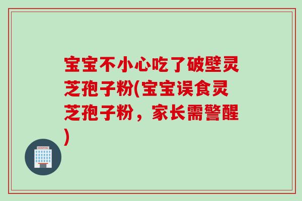 宝宝不小心吃了破壁灵芝孢子粉(宝宝误食灵芝孢子粉,家长需警醒) 宝宝不小心吃了破壁灵芝孢子粉(宝宝误食灵芝孢子粉,家长需警醒)