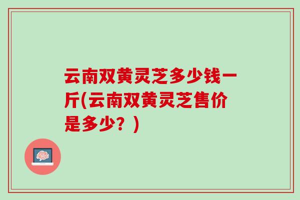 云南双黄灵芝多少钱一斤(云南双黄灵芝售价是多少?) 云南双黄灵芝多少钱一斤(云南双黄灵芝售价是多少?)