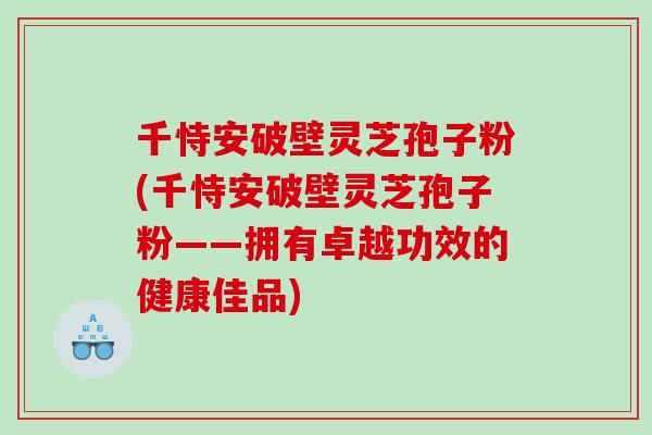 千恃安破壁灵芝孢子粉(千恃安破壁灵芝孢子粉——拥有卓越功效的健康佳品) 千恃安破壁灵芝孢子粉(千恃安破壁灵芝孢子粉——拥有卓越功效的健康佳品)