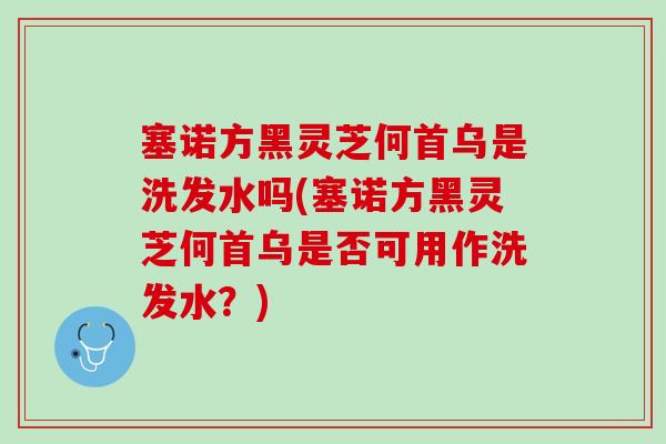 塞诺方黑灵芝何首乌是洗发水吗(塞诺方黑灵芝何首乌是否可用作洗发水?) 塞诺方黑灵芝何首乌是洗发水吗(塞诺方黑灵芝何首乌是否可用作洗发水?)