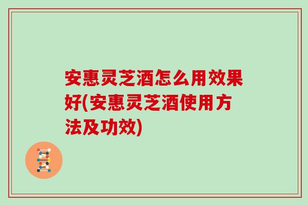 安惠灵芝酒怎么用效果好(安惠灵芝酒使用方法及功效) 安惠灵芝酒怎么用效果好(安惠灵芝酒使用方法及功效)