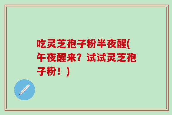吃灵芝孢子粉半夜醒(午夜醒来?试试灵芝孢子粉!) 吃灵芝孢子粉半夜醒(午夜醒来?试试灵芝孢子粉!)