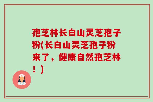 孢芝林长白山灵芝孢子粉(长白山灵芝孢子粉来了,健康自然孢芝林!) 孢芝林长白山灵芝孢子粉(长白山灵芝孢子粉来了,健康自然孢芝林!)