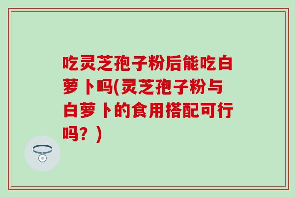 吃灵芝孢子粉后能吃白萝卜吗(灵芝孢子粉与白萝卜的食用搭配可行吗?) 吃灵芝孢子粉后能吃白萝卜吗(灵芝孢子粉与白萝卜的食用搭配可行吗?)