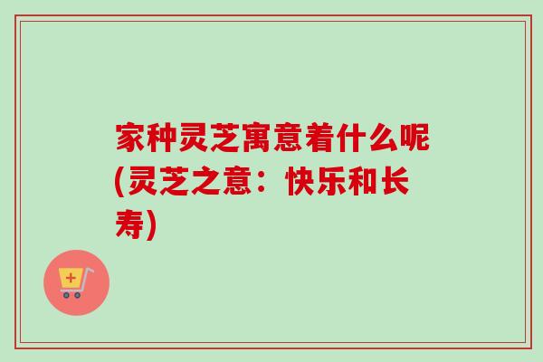 家种灵芝寓意着什么呢(灵芝之意:快乐和长寿) 家种灵芝寓意着什么呢(灵芝之意:快乐和长寿)