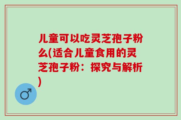 儿童可以吃灵芝孢子粉么(适合儿童食用的灵芝孢子粉:探究与解析) 儿童可以吃灵芝孢子粉么(适合儿童食用的灵芝孢子粉:探究与解析)
