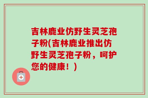 吉林鹿业仿野生灵芝孢子粉(吉林鹿业推出仿野生灵芝孢子粉,呵护您的健康!) 吉林鹿业仿野生灵芝孢子粉(吉林鹿业推出仿野生灵芝孢子粉,呵护您的健康!)