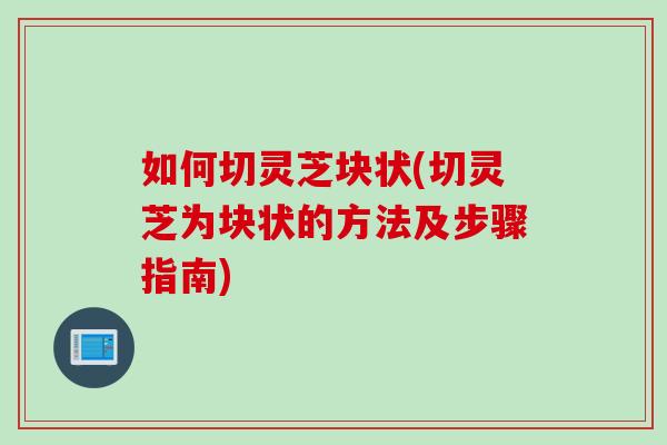 如何切灵芝块状(切灵芝为块状的方法及步骤指南)
