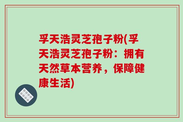 孚天浩灵芝孢子粉(孚天浩灵芝孢子粉:拥有天然草本营养,保障健康生活) 孚天浩灵芝孢子粉(孚天浩灵芝孢子粉:拥有天然草本营养,保障健康生活)