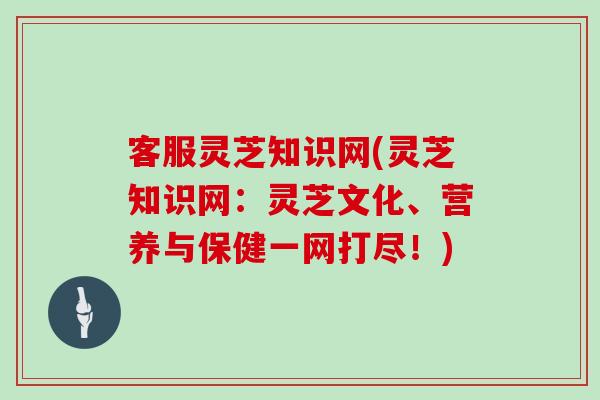 客服灵芝知识网(灵芝知识网:灵芝文化、营养与保健一网打尽!) 客服灵芝知识网(灵芝知识网:灵芝文化、营养与保健一网打尽!)