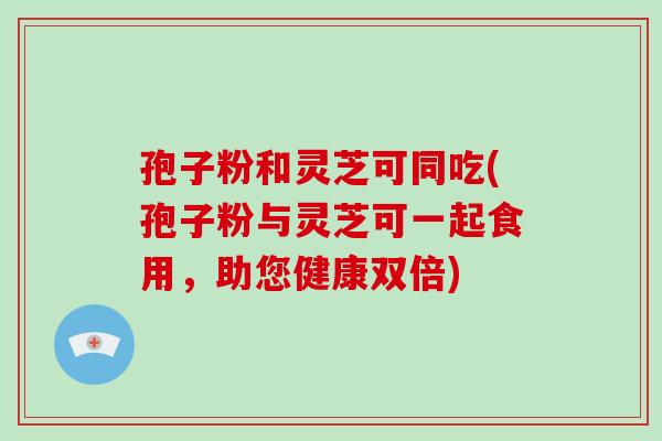 孢子粉和灵芝可同吃(孢子粉与灵芝可一起食用,助您健康双倍) 孢子粉和灵芝可同吃(孢子粉与灵芝可一起食用,助您健康双倍)