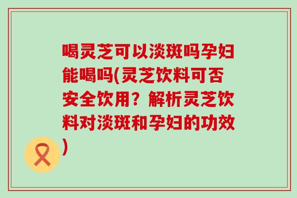 喝灵芝可以淡斑吗孕妇能喝吗(灵芝饮料可否安全饮用?解析灵芝饮料对淡斑和孕妇的功效) 喝灵芝可以淡斑吗孕妇能喝吗(灵芝饮料可否安全饮用?解析灵芝饮料对淡斑和孕妇的功效)