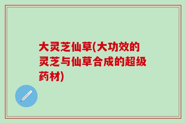 大灵芝仙草(大功效的灵芝与仙草合成的超级药材)