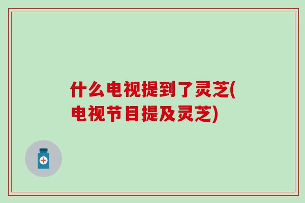 什么电视提到了灵芝(电视节目提及灵芝) 什么电视提到了灵芝(电视节目提及灵芝)