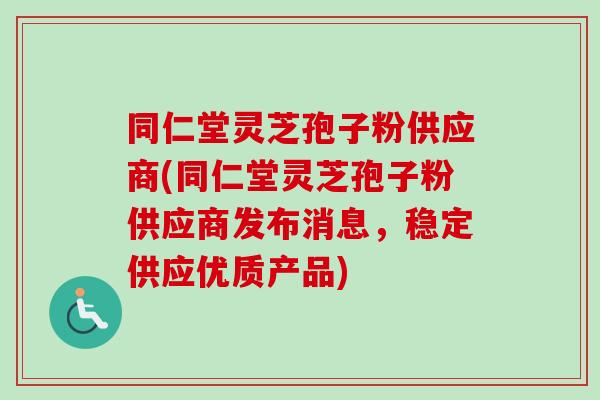 同仁堂灵芝孢子粉供应商(同仁堂灵芝孢子粉供应商发布消息,稳定供应优质产品) 同仁堂灵芝孢子粉供应商(同仁堂灵芝孢子粉供应商发布消息,稳定供应优质产品)