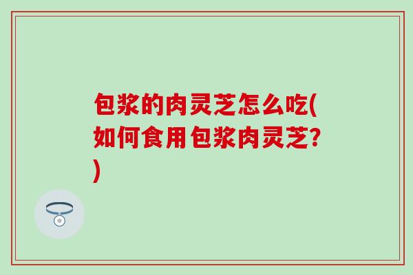 包浆的肉灵芝怎么吃(如何食用包浆肉灵芝？)