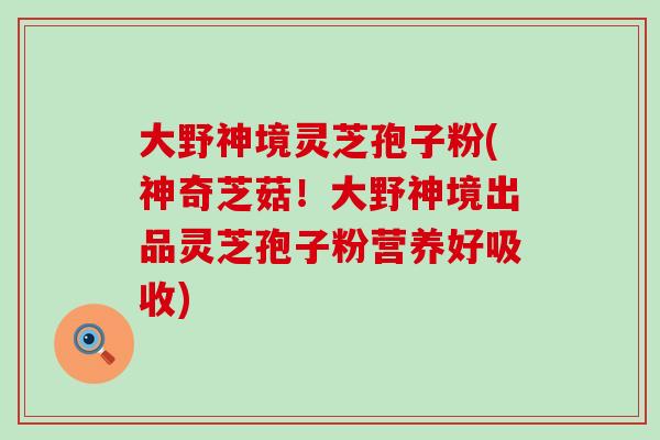 大野神境灵芝孢子粉(神奇芝菇!大野神境出品灵芝孢子粉营养好吸收) 大野神境灵芝孢子粉(神奇芝菇!大野神境出品灵芝孢子粉营养好吸收)