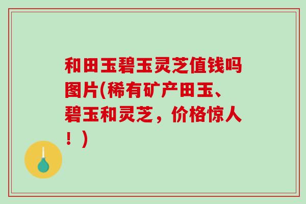 和田玉碧玉灵芝值钱吗图片(稀有矿产田玉、碧玉和灵芝,价格惊人!) 和田玉碧玉灵芝值钱吗图片(稀有矿产田玉、碧玉和灵芝,价格惊人!)