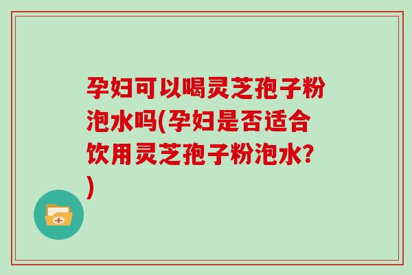 孕妇可以喝灵芝孢子粉泡水吗(孕妇是否适合饮用灵芝孢子粉泡水?) 孕妇可以喝灵芝孢子粉泡水吗(孕妇是否适合饮用灵芝孢子粉泡水?)