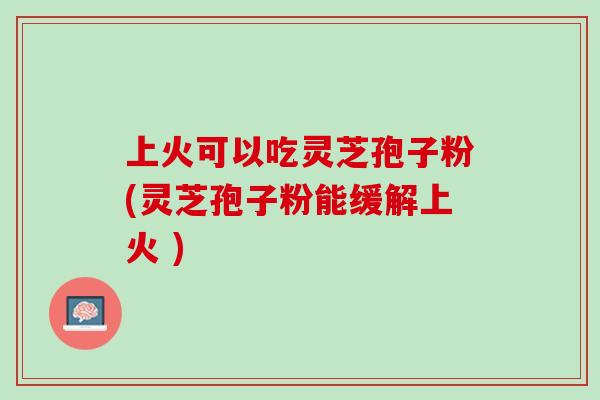 上火可以吃灵芝孢子粉(灵芝孢子粉能缓解上火 ) 上火可以吃灵芝孢子粉(灵芝孢子粉能缓解上火 )