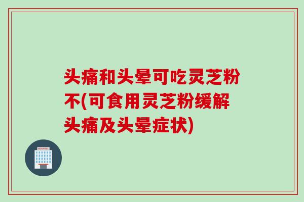 头痛和头晕可吃灵芝粉不(可食用灵芝粉缓解头痛及头晕症状) 头痛和头晕可吃灵芝粉不(可食用灵芝粉缓解头痛及头晕症状)