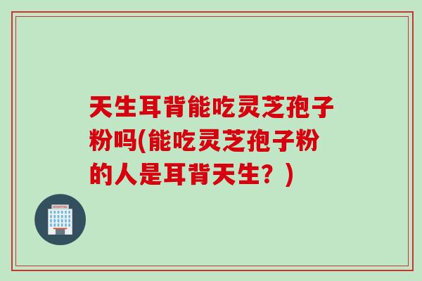 天生耳背能吃灵芝孢子粉吗(能吃灵芝孢子粉的人是耳背天生?) 天生耳背能吃灵芝孢子粉吗(能吃灵芝孢子粉的人是耳背天生?)