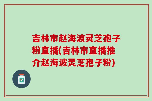 吉林市赵海波灵芝孢子粉直播(吉林市直播推介赵海波灵芝孢子粉)