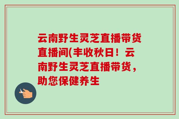 云南野生灵芝直播带货直播间(丰收秋日!云南野生灵芝直播带货,助您保健养生 云南野生灵芝直播带货直播间(丰收秋日!云南野生灵芝直播带货,助您保健养生