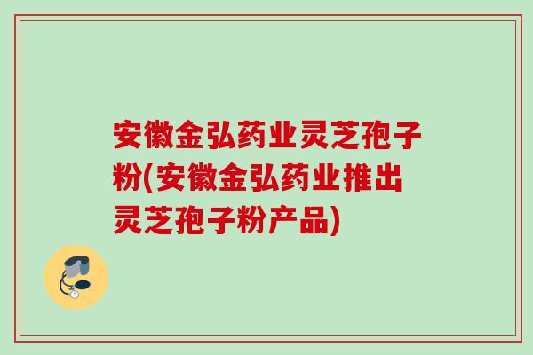 安徽金弘药业灵芝孢子粉(安徽金弘药业推出灵芝孢子粉产品) 安徽金弘药业灵芝孢子粉(安徽金弘药业推出灵芝孢子粉产品)
