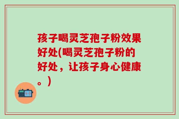 孩子喝灵芝孢子粉效果好处(喝灵芝孢子粉的好处，让孩子身心健康。)
