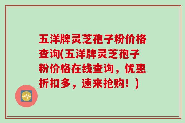 五洋牌灵芝孢子粉价格查询(五洋牌灵芝孢子粉价格在线查询，优惠折扣多，速来抢购！)
