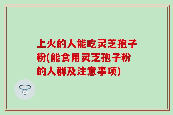 上火的人能吃灵芝孢子粉(能食用灵芝孢子粉的人群及注意事项) 上火的人能吃灵芝孢子粉(能食用灵芝孢子粉的人群及注意事项)