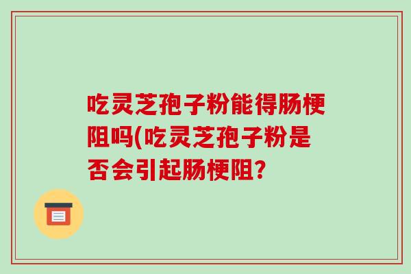 吃灵芝孢子粉能得肠梗阻吗(吃灵芝孢子粉是否会引起肠梗阻? 吃灵芝孢子粉能得肠梗阻吗(吃灵芝孢子粉是否会引起肠梗阻?