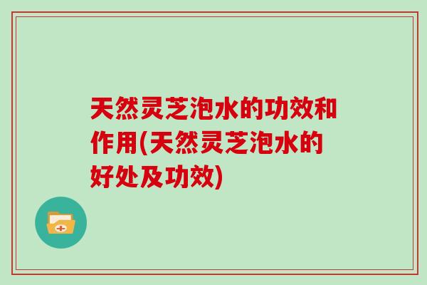 天然灵芝泡水的功效和作用(天然灵芝泡水的好处及功效) 天然灵芝泡水的功效和作用(天然灵芝泡水的好处及功效)