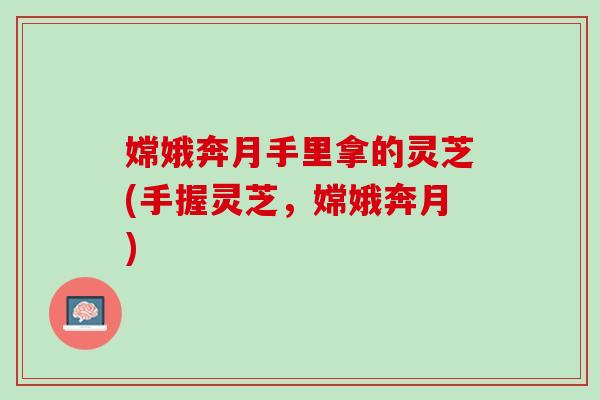 嫦娥奔月手里拿的灵芝(手握灵芝，嫦娥奔月)