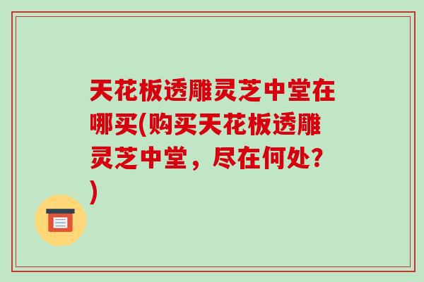 天花板透雕灵芝中堂在哪买(购买天花板透雕灵芝中堂,尽在何处?) 天花板透雕灵芝中堂在哪买(购买天花板透雕灵芝中堂,尽在何处?)