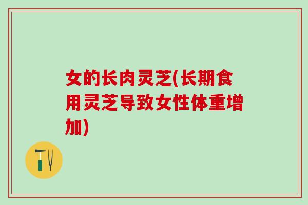 女的长肉灵芝(长期食用灵芝导致女性体重增加) 女的长肉灵芝(长期食用灵芝导致女性体重增加)