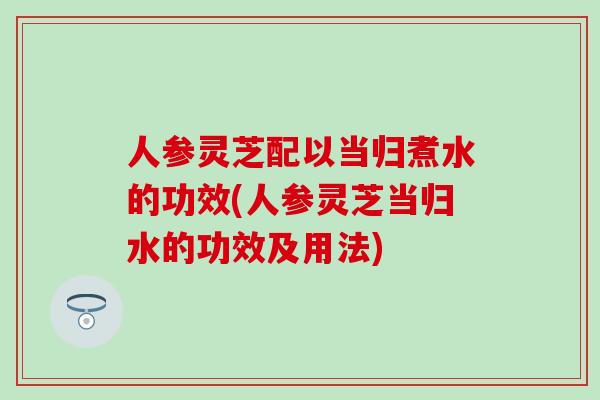 人参灵芝配以当归煮水的功效(人参灵芝当归水的功效及用法) 人参灵芝配以当归煮水的功效(人参灵芝当归水的功效及用法)