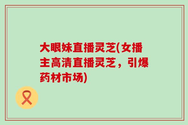大眼妹直播灵芝(女播主高清直播灵芝,引爆药材市场) 大眼妹直播灵芝(女播主高清直播灵芝,引爆药材市场)