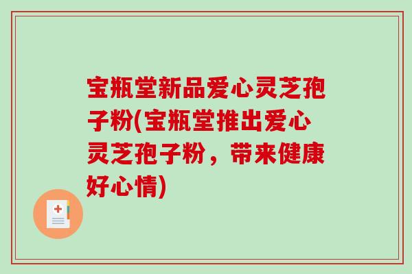 宝瓶堂新品爱心灵芝孢子粉(宝瓶堂推出爱心灵芝孢子粉,带来健康好心情) 宝瓶堂新品爱心灵芝孢子粉(宝瓶堂推出爱心灵芝孢子粉,带来健康好心情)