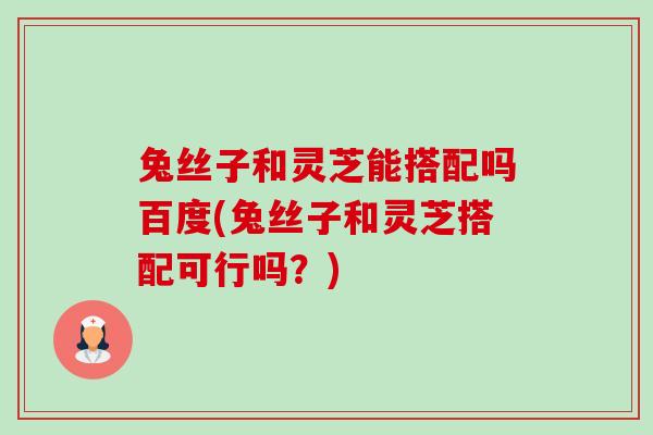 兔丝子和灵芝能搭配吗百度(兔丝子和灵芝搭配可行吗?) 兔丝子和灵芝能搭配吗百度(兔丝子和灵芝搭配可行吗?)
