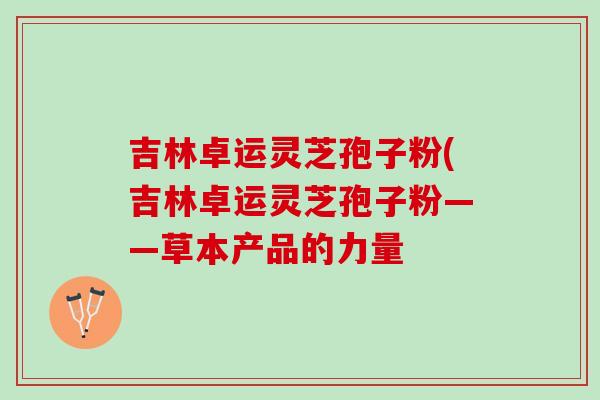 吉林卓运灵芝孢子粉(吉林卓运灵芝孢子粉——草本产品的力量 吉林卓运灵芝孢子粉(吉林卓运灵芝孢子粉——草本产品的力量