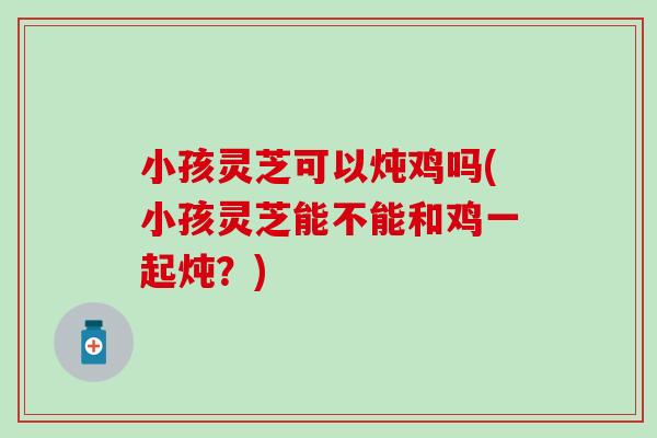 小孩灵芝可以炖鸡吗(小孩灵芝能不能和鸡一起炖?) 小孩灵芝可以炖鸡吗(小孩灵芝能不能和鸡一起炖?)