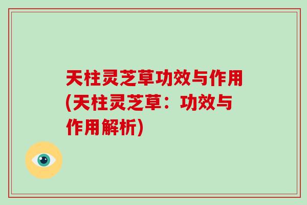 天柱灵芝草功效与作用(天柱灵芝草:功效与作用解析) 天柱灵芝草功效与作用(天柱灵芝草:功效与作用解析)