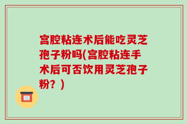 宫腔粘连术后能吃灵芝孢子粉吗(宫腔粘连手术后可否饮用灵芝孢子粉?) 宫腔粘连术后能吃灵芝孢子粉吗(宫腔粘连手术后可否饮用灵芝孢子粉?)