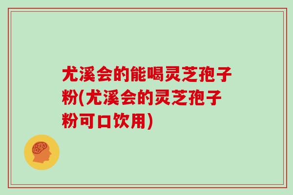 尤溪会的能喝灵芝孢子粉(尤溪会的灵芝孢子粉可口饮用) 尤溪会的能喝灵芝孢子粉(尤溪会的灵芝孢子粉可口饮用)