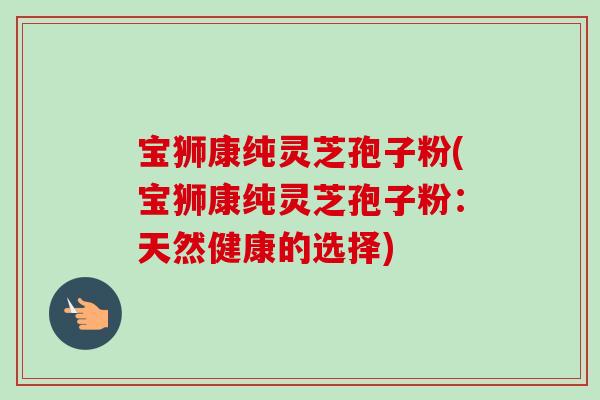 宝狮康纯灵芝孢子粉(宝狮康纯灵芝孢子粉：天然健康的选择)